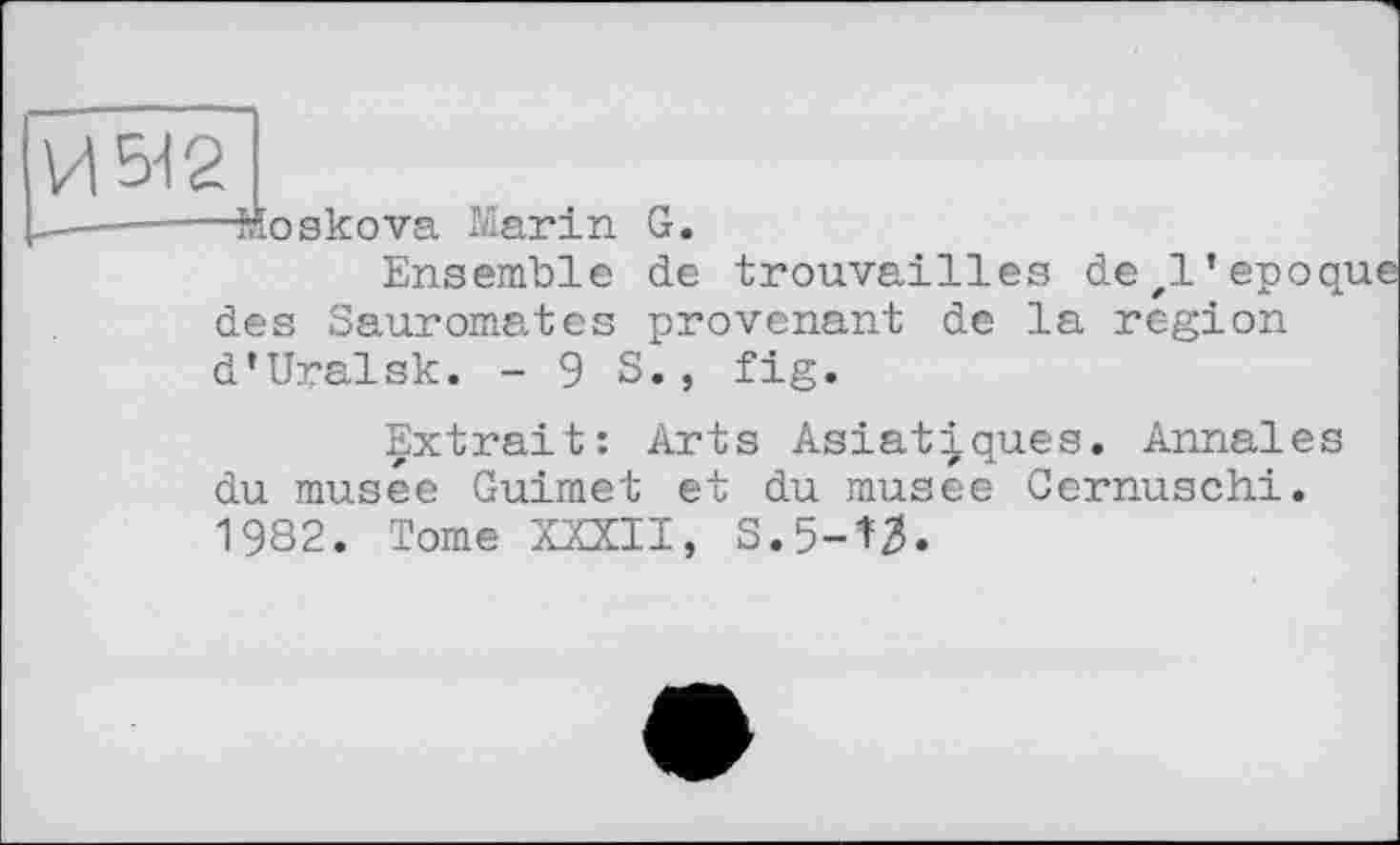 ﻿-Moskova Marin G.
Ensemble de trouvailles dezl’epoque des Sauromates provenant de la region d’Uralsk. - 9 S., fig.
Extrait: Arts Asiatiques. Annales du musée Guimet et du musee Cernuschi. 1982. Tome XXXII, S.5-^3.